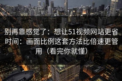 别再靠感觉了：想让51视频网站更省时间：画面比例这套方法比倍速更管用（看完你就懂）