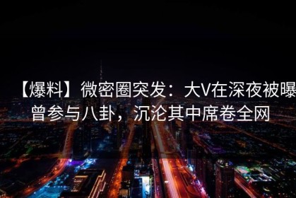 【爆料】微密圈突发：大V在深夜被曝曾参与八卦，沉沦其中席卷全网