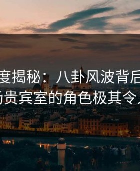 黑料深度揭秘：八卦风波背后，明星在机场贵宾室的角色极其令人意外