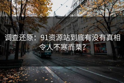 调查还原：91资源站到底有没有真相令人不寒而栗？
