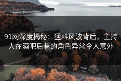 91网深度揭秘：猛料风波背后，主持人在酒吧后巷的角色异常令人意外