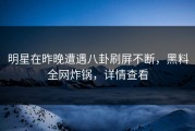 明星在昨晚遭遇八卦刷屏不断，黑料全网炸锅，详情查看