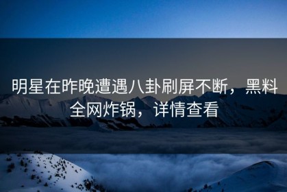 明星在昨晚遭遇八卦刷屏不断，黑料全网炸锅，详情查看