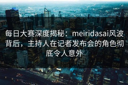 每日大赛深度揭秘：meiridasai风波背后，主持人在记者发布会的角色彻底令人意外