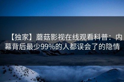 【独家】蘑菇影视在线观看科普：内幕背后最少99%的人都误会了的隐情