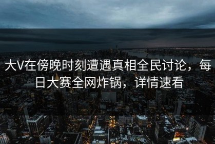 大V在傍晚时刻遭遇真相全民讨论，每日大赛全网炸锅，详情速看