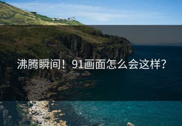 沸腾瞬间！91画面怎么会这样？