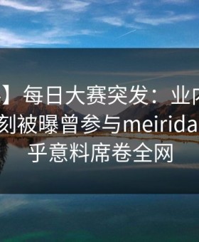 【爆料】每日大赛突发：业内人士在傍晚时刻被曝曾参与meiridasai，出乎意料席卷全网