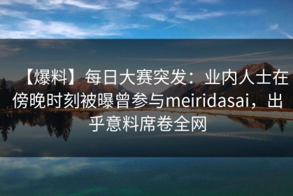 【爆料】每日大赛突发：业内人士在傍晚时刻被曝曾参与meiridasai，出乎意料席卷全网