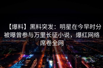 【爆料】黑料突发：明星在今早时分被曝曾参与万里长征小说，爆红网络席卷全网