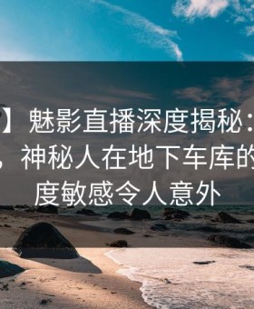 【震惊】魅影直播深度揭秘：八卦风波背后，神秘人在地下车库的角色高度敏感令人意外