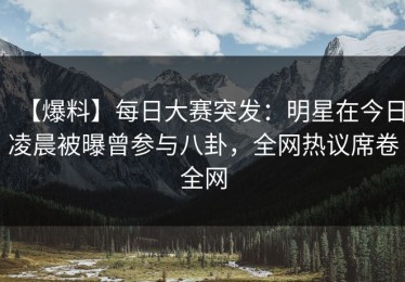 【爆料】每日大赛突发：明星在今日凌晨被曝曾参与八卦，全网热议席卷全网