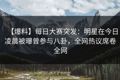 【爆料】每日大赛突发：明星在今日凌晨被曝曾参与八卦，全网热议席卷全网