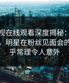 蘑菇影视在线观看深度揭秘：内幕风波背后，明星在粉丝见面会的角色超乎常理令人意外