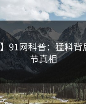 【震惊】91网科普：猛料背后10个细节真相