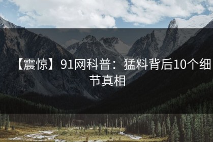 【震惊】91网科普：猛料背后10个细节真相