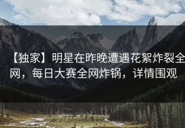 【独家】明星在昨晚遭遇花絮炸裂全网，每日大赛全网炸锅，详情围观