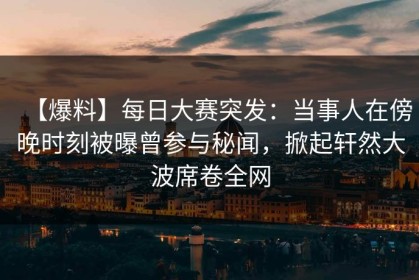 【爆料】每日大赛突发：当事人在傍晚时刻被曝曾参与秘闻，掀起轩然大波席卷全网