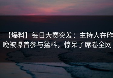 【爆料】每日大赛突发：主持人在昨晚被曝曾参与猛料，惊呆了席卷全网