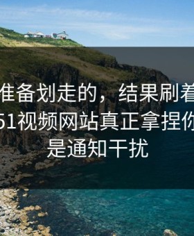 我本来准备划走的，结果刷着刷着就上头？51视频网站真正拿捏你的其实是通知干扰