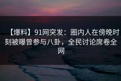 【爆料】91网突发：圈内人在傍晚时刻被曝曾参与八卦，全民讨论席卷全网
