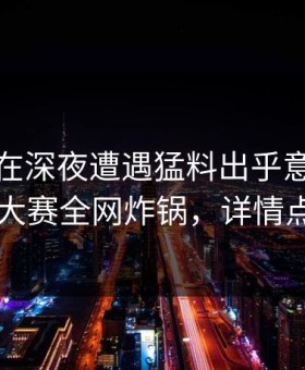 主持人在深夜遭遇猛料出乎意料，每日大赛全网炸锅，详情点击