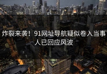 炸裂来袭！91网址导航疑似卷入当事人已回应风波