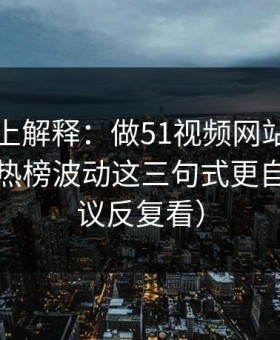 从机制上解释：做51视频网站标题别堆词：热榜波动这三句式更自然（建议反复看）