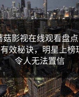 速报：蘑菇影视在线观看盘点——花絮5条亲测有效秘诀，明星上榜理由异常令人无法置信