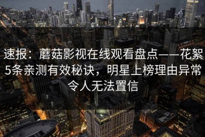 速报：蘑菇影视在线观看盘点——花絮5条亲测有效秘诀，明星上榜理由异常令人无法置信