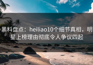 黑料盘点：heiliao10个细节真相，明星上榜理由彻底令人争议四起