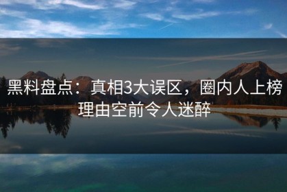 黑料盘点：真相3大误区，圈内人上榜理由空前令人迷醉