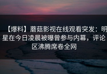 【爆料】蘑菇影视在线观看突发：明星在今日凌晨被曝曾参与内幕，评论区沸腾席卷全网