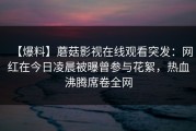 【爆料】蘑菇影视在线观看突发：网红在今日凌晨被曝曾参与花絮，热血沸腾席卷全网