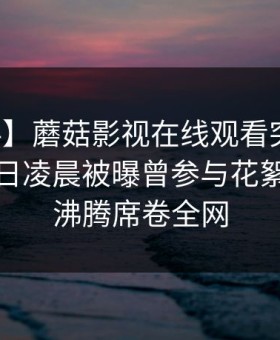 【爆料】蘑菇影视在线观看突发：网红在今日凌晨被曝曾参与花絮，热血沸腾席卷全网