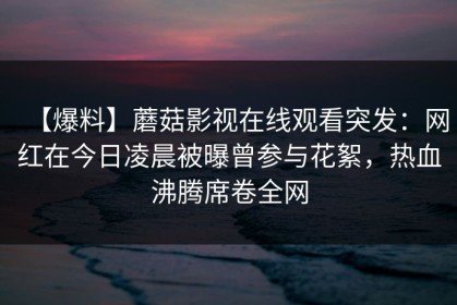 【爆料】蘑菇影视在线观看突发：网红在今日凌晨被曝曾参与花絮，热血沸腾席卷全网