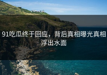 91吃瓜终于回应，背后真相曝光真相浮出水面