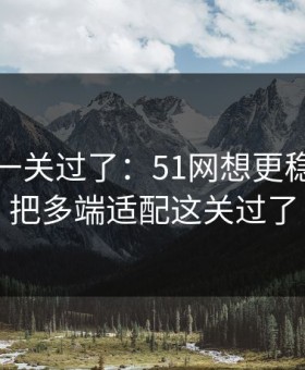 先把这一关过了：51网想更稳定：先把多端适配这关过了