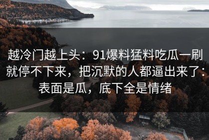 越冷门越上头：91爆料猛料吃瓜一刷就停不下来，把沉默的人都逼出来了：表面是瓜，底下全是情绪