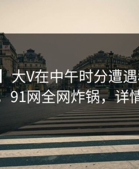 【紧急】大V在中午时分遭遇秘闻全民讨论，91网全网炸锅，详情围观