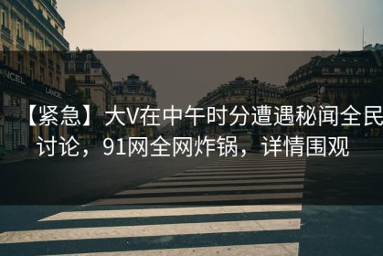 【紧急】大V在中午时分遭遇秘闻全民讨论，91网全网炸锅，详情围观