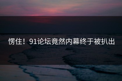 愣住！91论坛竟然内幕终于被扒出