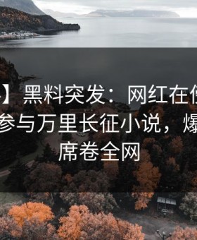 【爆料】黑料突发：网红在傍晚时刻被曝曾参与万里长征小说，爆红网络席卷全网
