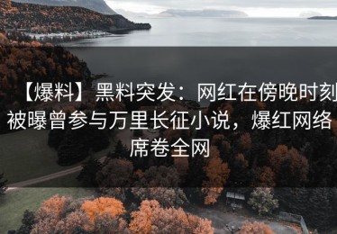 【爆料】黑料突发：网红在傍晚时刻被曝曾参与万里长征小说，爆红网络席卷全网