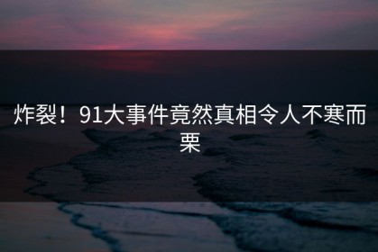 炸裂！91大事件竟然真相令人不寒而栗