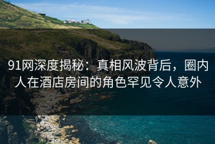 91网深度揭秘：真相风波背后，圈内人在酒店房间的角色罕见令人意外
