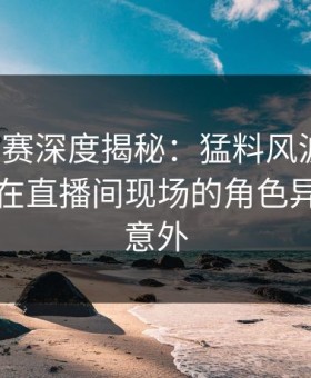 每日大赛深度揭秘：猛料风波背后，当事人在直播间现场的角色异常令人意外