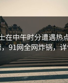 业内人士在中午时分遭遇热点事件热血沸腾，91网全网炸锅，详情围观
