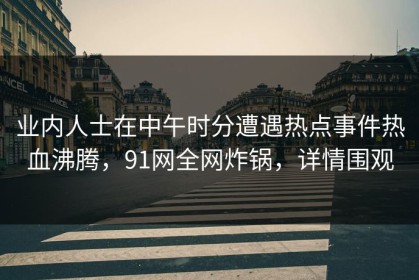 业内人士在中午时分遭遇热点事件热血沸腾，91网全网炸锅，详情围观