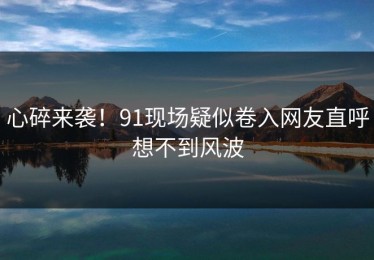 心碎来袭！91现场疑似卷入网友直呼想不到风波